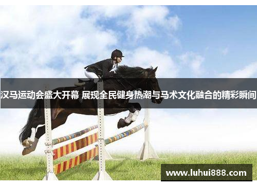 汉马运动会盛大开幕 展现全民健身热潮与马术文化融合的精彩瞬间