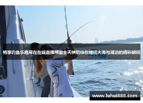畅享钓鱼乐趣尽在在线直播频道全天候陪伴你捕捞大海与湖泊的精彩瞬间