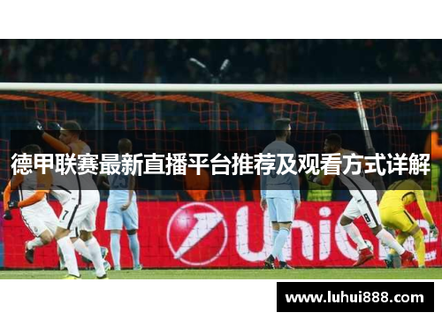 德甲联赛最新直播平台推荐及观看方式详解