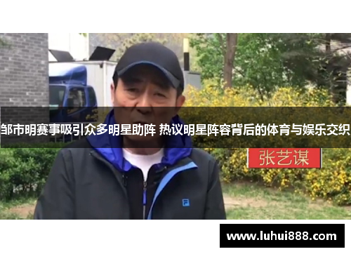 邹市明赛事吸引众多明星助阵 热议明星阵容背后的体育与娱乐交织